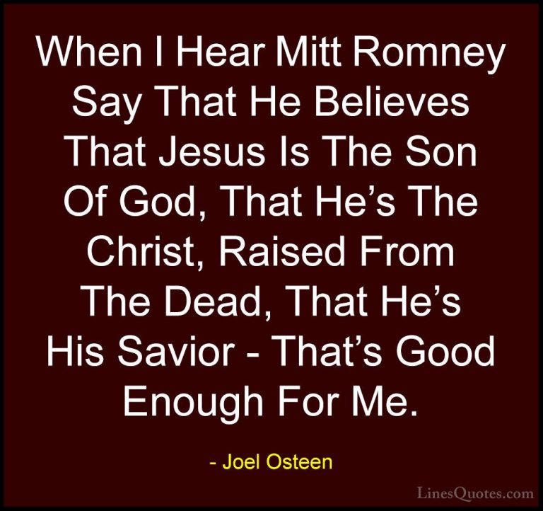 Joel Osteen Quotes (178) - When I Hear Mitt Romney Say That He Be... - QuotesWhen I Hear Mitt Romney Say That He Believes That Jesus Is The Son Of God, That He's The Christ, Raised From The Dead, That He's His Savior - That's Good Enough For Me.