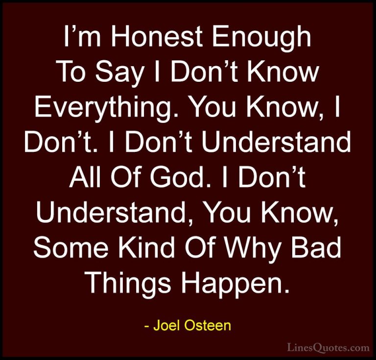 Joel Osteen Quotes (181) - I'm Honest Enough To Say I Don't Know ... - QuotesI'm Honest Enough To Say I Don't Know Everything. You Know, I Don't. I Don't Understand All Of God. I Don't Understand, You Know, Some Kind Of Why Bad Things Happen.
