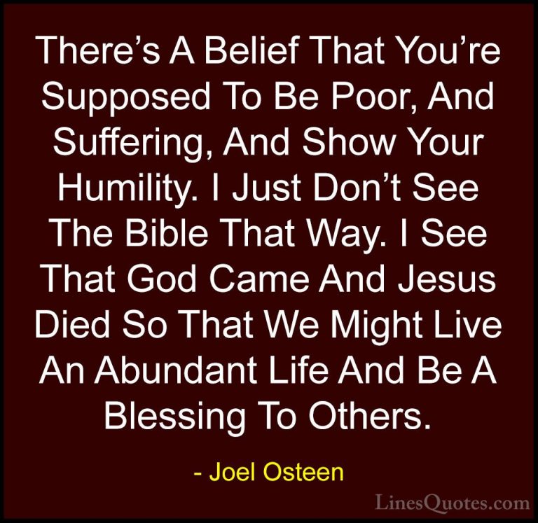 Joel Osteen Quotes (186) - There's A Belief That You're Supposed ... - QuotesThere's A Belief That You're Supposed To Be Poor, And Suffering, And Show Your Humility. I Just Don't See The Bible That Way. I See That God Came And Jesus Died So That We Might Live An Abundant Life And Be A Blessing To Others.