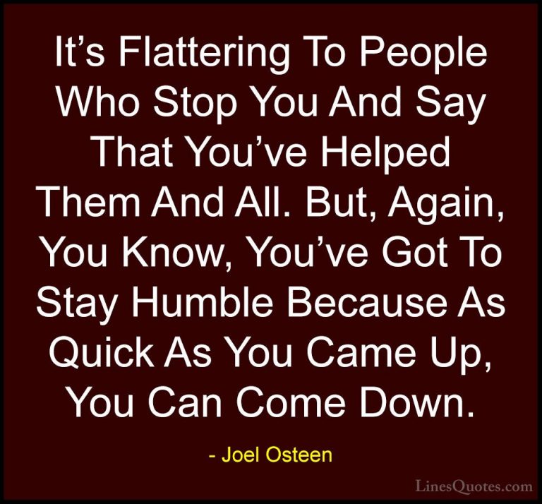Joel Osteen Quotes (187) - It's Flattering To People Who Stop You... - QuotesIt's Flattering To People Who Stop You And Say That You've Helped Them And All. But, Again, You Know, You've Got To Stay Humble Because As Quick As You Came Up, You Can Come Down.