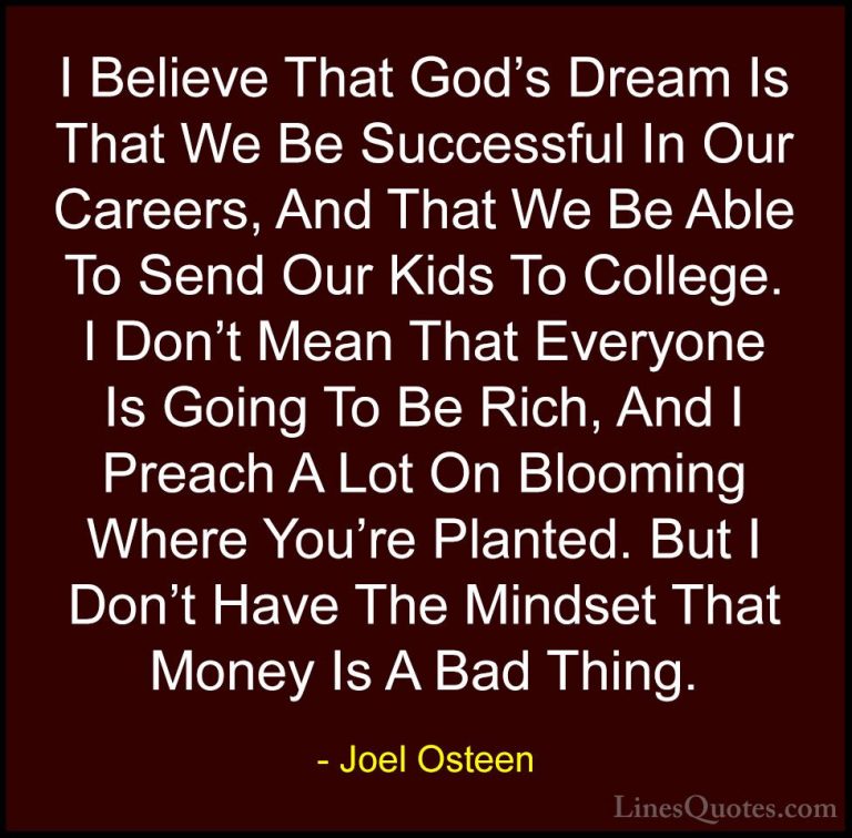 Joel Osteen Quotes (189) - I Believe That God's Dream Is That We ... - QuotesI Believe That God's Dream Is That We Be Successful In Our Careers, And That We Be Able To Send Our Kids To College. I Don't Mean That Everyone Is Going To Be Rich, And I Preach A Lot On Blooming Where You're Planted. But I Don't Have The Mindset That Money Is A Bad Thing.