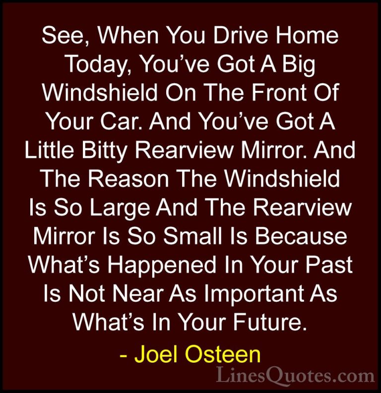 Joel Osteen Quotes (19) - See, When You Drive Home Today, You've ... - QuotesSee, When You Drive Home Today, You've Got A Big Windshield On The Front Of Your Car. And You've Got A Little Bitty Rearview Mirror. And The Reason The Windshield Is So Large And The Rearview Mirror Is So Small Is Because What's Happened In Your Past Is Not Near As Important As What's In Your Future.