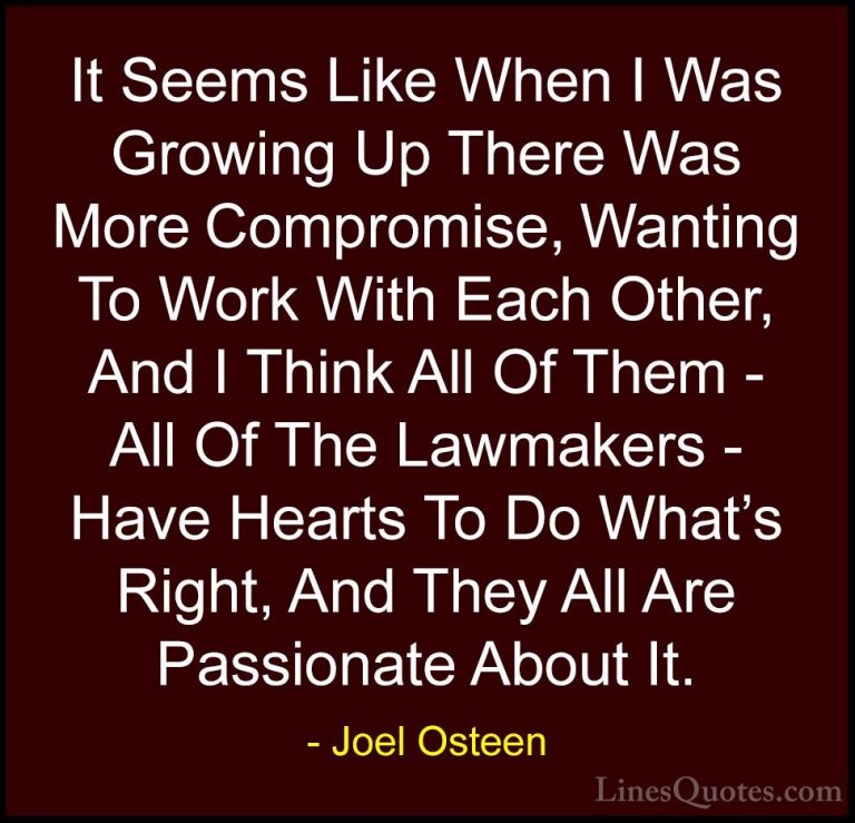 Joel Osteen Quotes (193) - It Seems Like When I Was Growing Up Th... - QuotesIt Seems Like When I Was Growing Up There Was More Compromise, Wanting To Work With Each Other, And I Think All Of Them - All Of The Lawmakers - Have Hearts To Do What's Right, And They All Are Passionate About It.