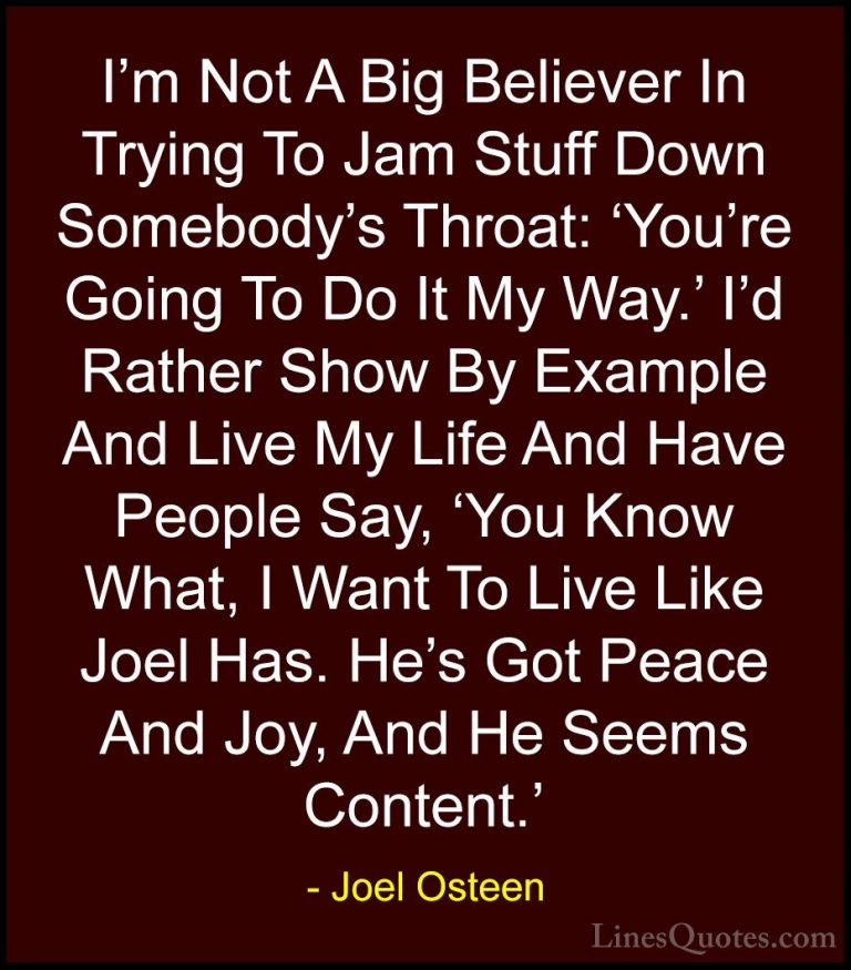 Joel Osteen Quotes (199) - I'm Not A Big Believer In Trying To Ja... - QuotesI'm Not A Big Believer In Trying To Jam Stuff Down Somebody's Throat: 'You're Going To Do It My Way.' I'd Rather Show By Example And Live My Life And Have People Say, 'You Know What, I Want To Live Like Joel Has. He's Got Peace And Joy, And He Seems Content.'