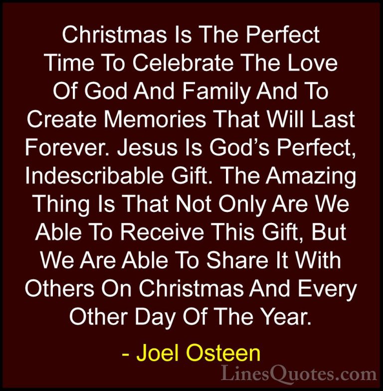 Joel Osteen Quotes (2) - Christmas Is The Perfect Time To Celebra... - QuotesChristmas Is The Perfect Time To Celebrate The Love Of God And Family And To Create Memories That Will Last Forever. Jesus Is God's Perfect, Indescribable Gift. The Amazing Thing Is That Not Only Are We Able To Receive This Gift, But We Are Able To Share It With Others On Christmas And Every Other Day Of The Year.