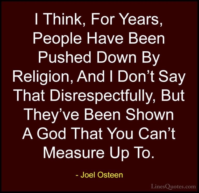 Joel Osteen Quotes (201) - I Think, For Years, People Have Been P... - QuotesI Think, For Years, People Have Been Pushed Down By Religion, And I Don't Say That Disrespectfully, But They've Been Shown A God That You Can't Measure Up To.