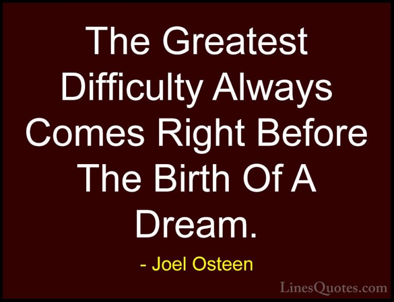 Joel Osteen Quotes (202) - The Greatest Difficulty Always Comes R... - QuotesThe Greatest Difficulty Always Comes Right Before The Birth Of A Dream.