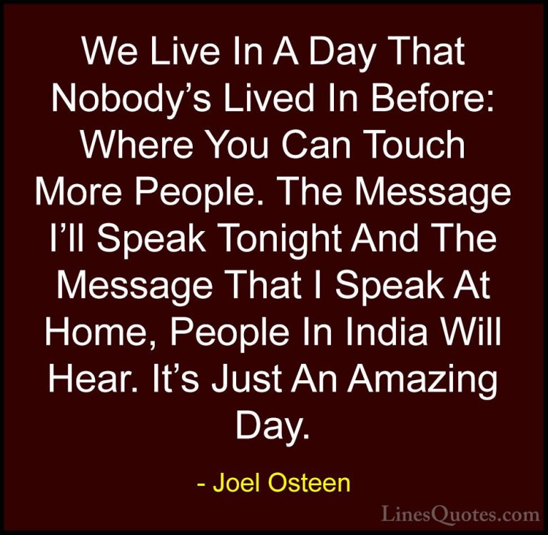 Joel Osteen Quotes (203) - We Live In A Day That Nobody's Lived I... - QuotesWe Live In A Day That Nobody's Lived In Before: Where You Can Touch More People. The Message I'll Speak Tonight And The Message That I Speak At Home, People In India Will Hear. It's Just An Amazing Day.