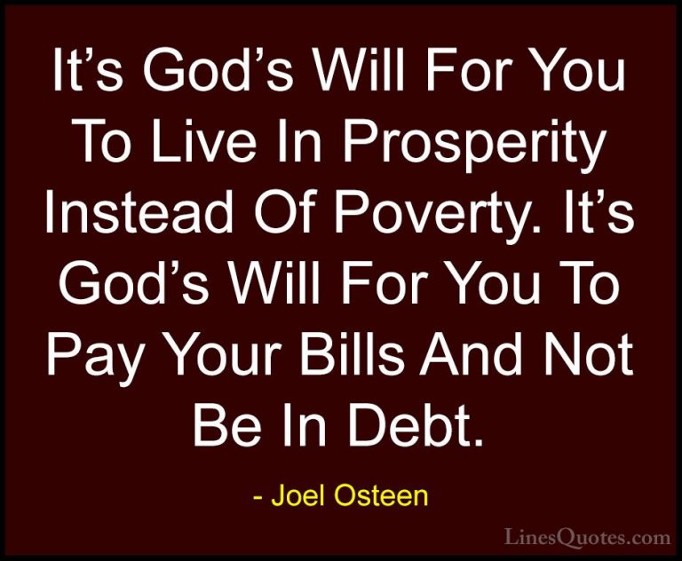 Joel Osteen Quotes (21) - It's God's Will For You To Live In Pros... - QuotesIt's God's Will For You To Live In Prosperity Instead Of Poverty. It's God's Will For You To Pay Your Bills And Not Be In Debt.