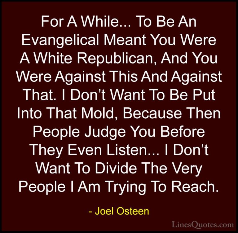 Joel Osteen Quotes (211) - For A While... To Be An Evangelical Me... - QuotesFor A While... To Be An Evangelical Meant You Were A White Republican, And You Were Against This And Against That. I Don't Want To Be Put Into That Mold, Because Then People Judge You Before They Even Listen... I Don't Want To Divide The Very People I Am Trying To Reach.
