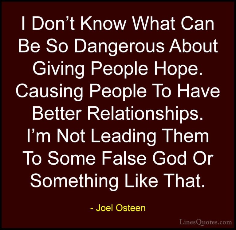 Joel Osteen Quotes (212) - I Don't Know What Can Be So Dangerous ... - QuotesI Don't Know What Can Be So Dangerous About Giving People Hope. Causing People To Have Better Relationships. I'm Not Leading Them To Some False God Or Something Like That.