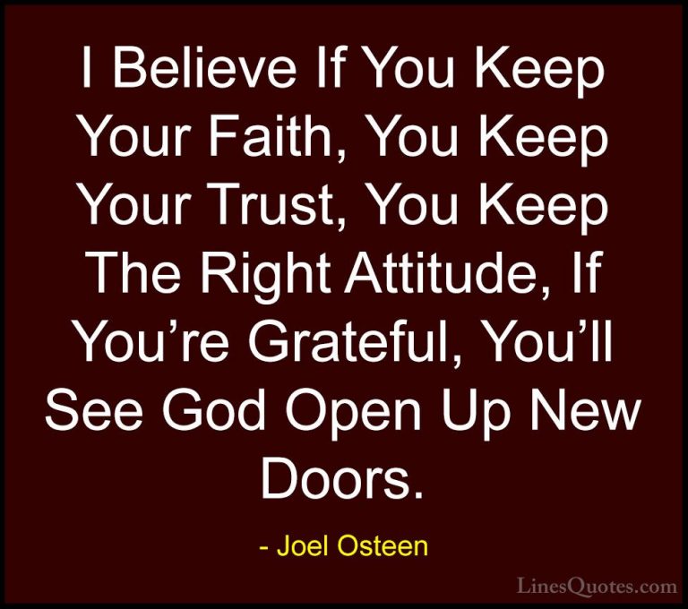 Joel Osteen Quotes (214) - I Believe If You Keep Your Faith, You ... - QuotesI Believe If You Keep Your Faith, You Keep Your Trust, You Keep The Right Attitude, If You're Grateful, You'll See God Open Up New Doors.