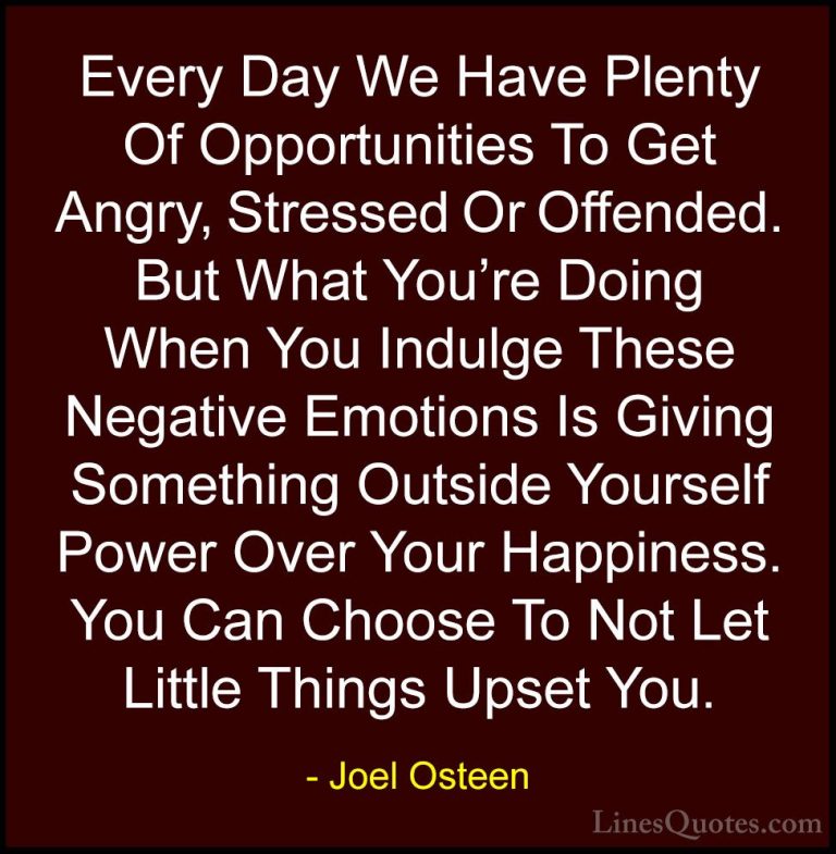 Joel Osteen Quotes (216) - Every Day We Have Plenty Of Opportunit... - QuotesEvery Day We Have Plenty Of Opportunities To Get Angry, Stressed Or Offended. But What You're Doing When You Indulge These Negative Emotions Is Giving Something Outside Yourself Power Over Your Happiness. You Can Choose To Not Let Little Things Upset You.