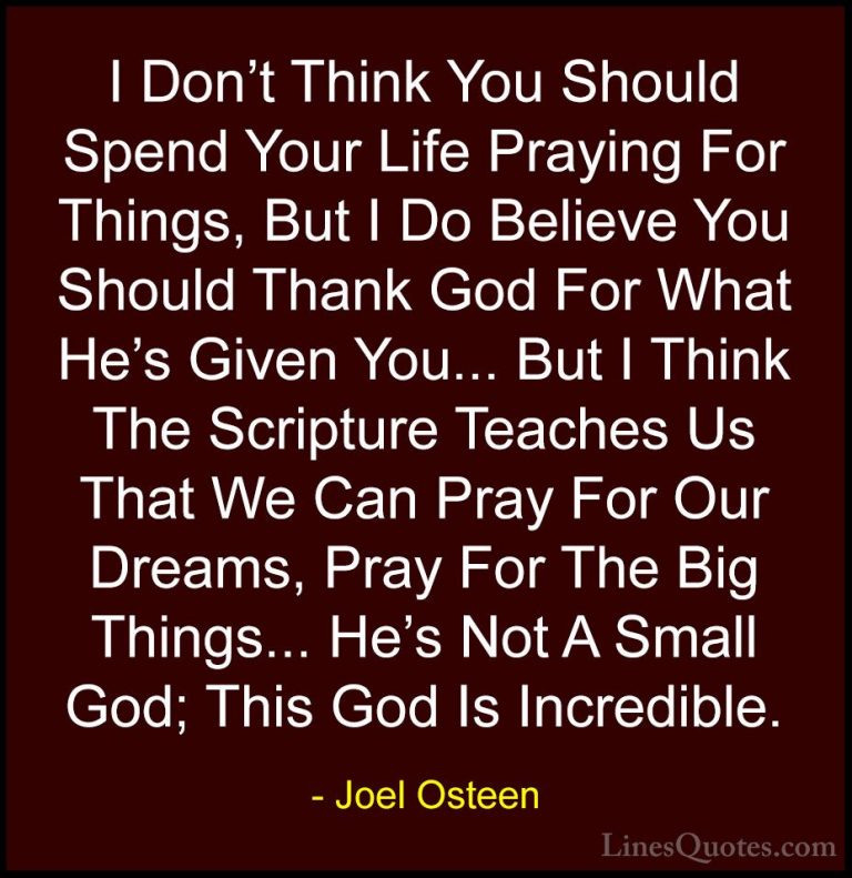Joel Osteen Quotes (219) - I Don't Think You Should Spend Your Li... - QuotesI Don't Think You Should Spend Your Life Praying For Things, But I Do Believe You Should Thank God For What He's Given You... But I Think The Scripture Teaches Us That We Can Pray For Our Dreams, Pray For The Big Things... He's Not A Small God; This God Is Incredible.