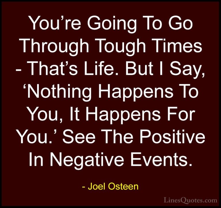 Joel Osteen Quotes (220) - You're Going To Go Through Tough Times... - QuotesYou're Going To Go Through Tough Times - That's Life. But I Say, 'Nothing Happens To You, It Happens For You.' See The Positive In Negative Events.