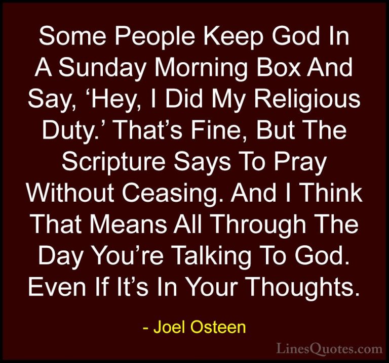 Joel Osteen Quotes (222) - Some People Keep God In A Sunday Morni... - QuotesSome People Keep God In A Sunday Morning Box And Say, 'Hey, I Did My Religious Duty.' That's Fine, But The Scripture Says To Pray Without Ceasing. And I Think That Means All Through The Day You're Talking To God. Even If It's In Your Thoughts.