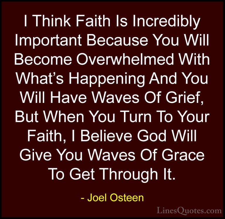 Joel Osteen Quotes (225) - I Think Faith Is Incredibly Important ... - QuotesI Think Faith Is Incredibly Important Because You Will Become Overwhelmed With What's Happening And You Will Have Waves Of Grief, But When You Turn To Your Faith, I Believe God Will Give You Waves Of Grace To Get Through It.