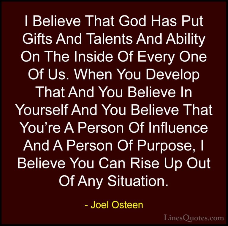 Joel Osteen Quotes (226) - I Believe That God Has Put Gifts And T... - QuotesI Believe That God Has Put Gifts And Talents And Ability On The Inside Of Every One Of Us. When You Develop That And You Believe In Yourself And You Believe That You're A Person Of Influence And A Person Of Purpose, I Believe You Can Rise Up Out Of Any Situation.