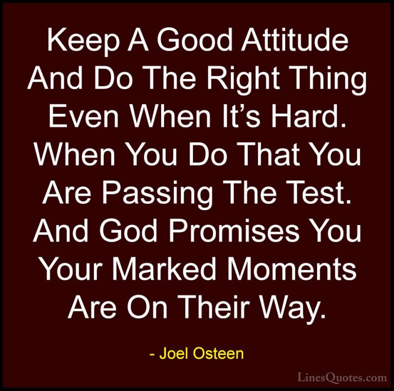 Joel Osteen Quotes (243) - Keep A Good Attitude And Do The Right ... - QuotesKeep A Good Attitude And Do The Right Thing Even When It's Hard. When You Do That You Are Passing The Test. And God Promises You Your Marked Moments Are On Their Way.