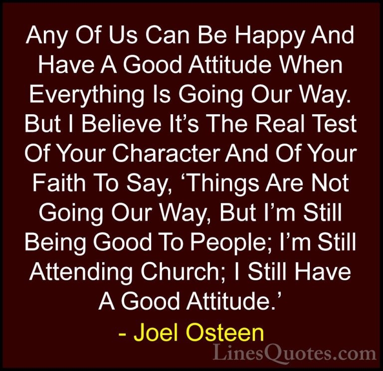Joel Osteen Quotes (248) - Any Of Us Can Be Happy And Have A Good... - QuotesAny Of Us Can Be Happy And Have A Good Attitude When Everything Is Going Our Way. But I Believe It's The Real Test Of Your Character And Of Your Faith To Say, 'Things Are Not Going Our Way, But I'm Still Being Good To People; I'm Still Attending Church; I Still Have A Good Attitude.'
