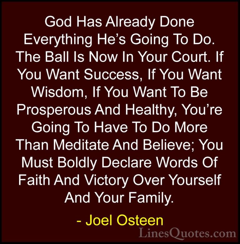 Joel Osteen Quotes (249) - God Has Already Done Everything He's G... - QuotesGod Has Already Done Everything He's Going To Do. The Ball Is Now In Your Court. If You Want Success, If You Want Wisdom, If You Want To Be Prosperous And Healthy, You're Going To Have To Do More Than Meditate And Believe; You Must Boldly Declare Words Of Faith And Victory Over Yourself And Your Family.