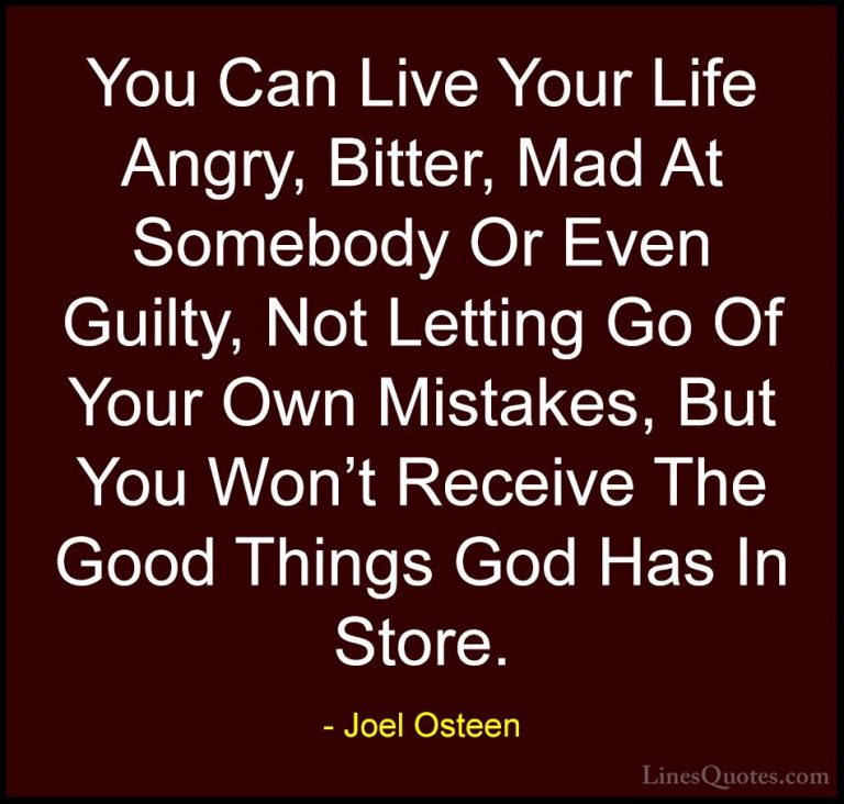 Joel Osteen Quotes (251) - You Can Live Your Life Angry, Bitter, ... - QuotesYou Can Live Your Life Angry, Bitter, Mad At Somebody Or Even Guilty, Not Letting Go Of Your Own Mistakes, But You Won't Receive The Good Things God Has In Store.