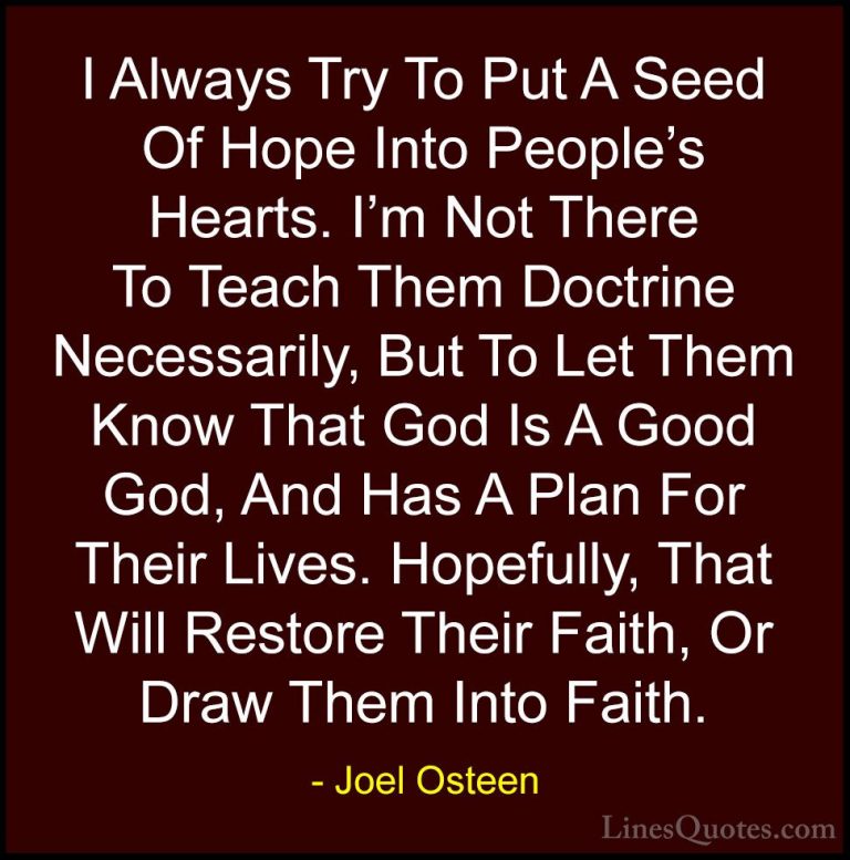 Joel Osteen Quotes (252) - I Always Try To Put A Seed Of Hope Int... - QuotesI Always Try To Put A Seed Of Hope Into People's Hearts. I'm Not There To Teach Them Doctrine Necessarily, But To Let Them Know That God Is A Good God, And Has A Plan For Their Lives. Hopefully, That Will Restore Their Faith, Or Draw Them Into Faith.
