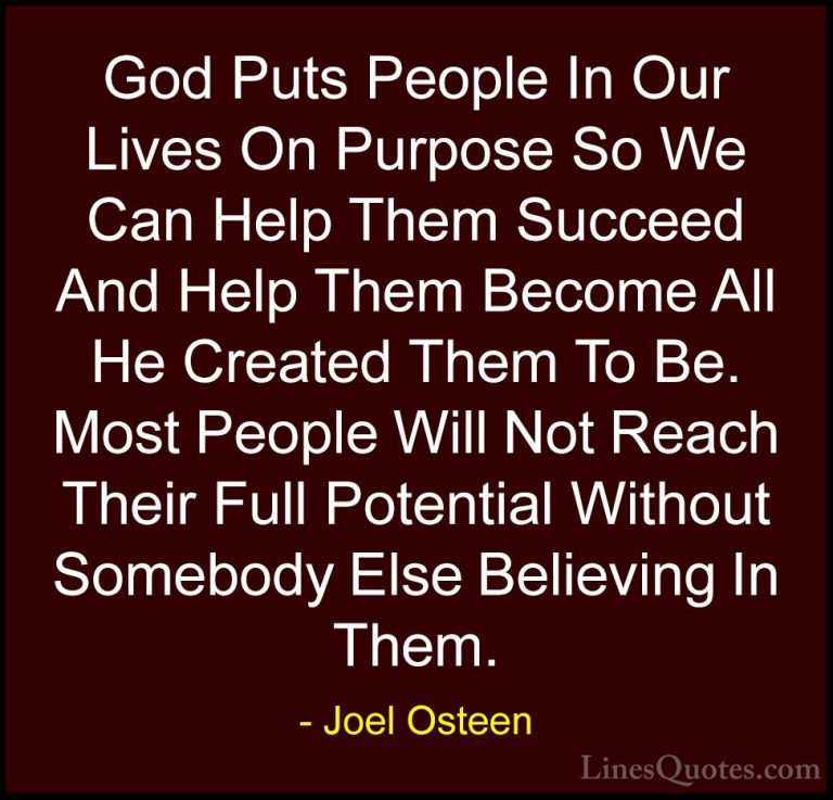 Joel Osteen Quotes (257) - God Puts People In Our Lives On Purpos... - QuotesGod Puts People In Our Lives On Purpose So We Can Help Them Succeed And Help Them Become All He Created Them To Be. Most People Will Not Reach Their Full Potential Without Somebody Else Believing In Them.