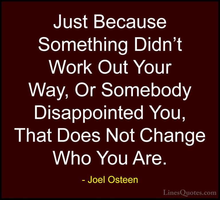 Joel Osteen Quotes (258) - Just Because Something Didn't Work Out... - QuotesJust Because Something Didn't Work Out Your Way, Or Somebody Disappointed You, That Does Not Change Who You Are.