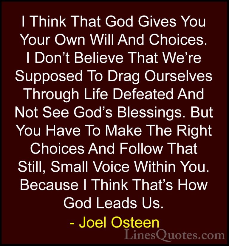 Joel Osteen Quotes (259) - I Think That God Gives You Your Own Wi... - QuotesI Think That God Gives You Your Own Will And Choices. I Don't Believe That We're Supposed To Drag Ourselves Through Life Defeated And Not See God's Blessings. But You Have To Make The Right Choices And Follow That Still, Small Voice Within You. Because I Think That's How God Leads Us.