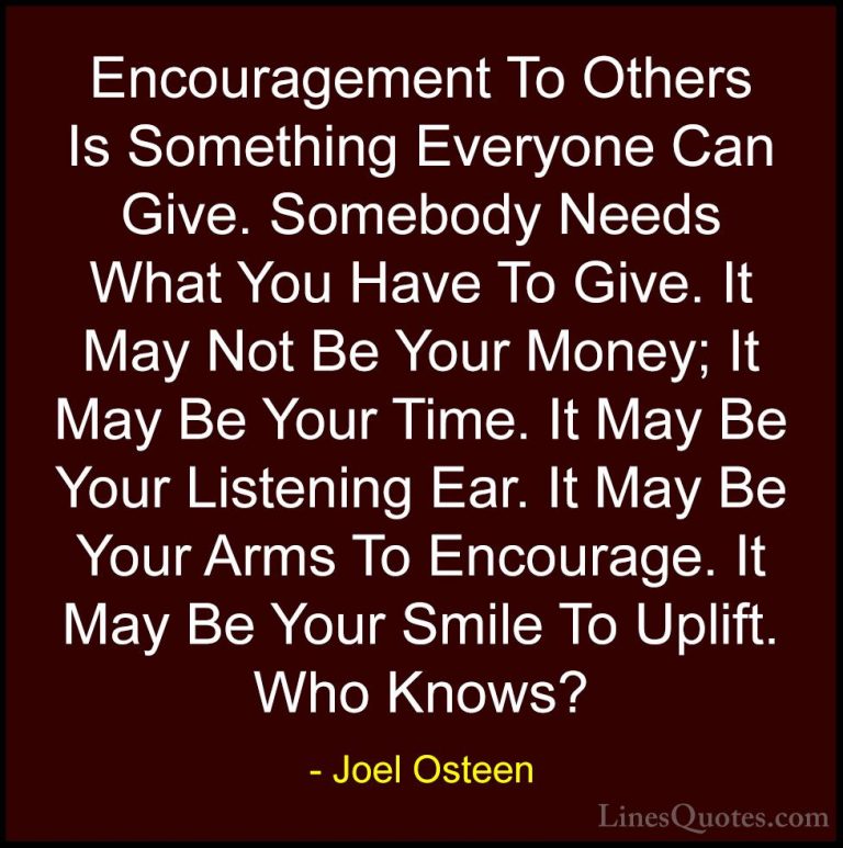 Joel Osteen Quotes (260) - Encouragement To Others Is Something E... - QuotesEncouragement To Others Is Something Everyone Can Give. Somebody Needs What You Have To Give. It May Not Be Your Money; It May Be Your Time. It May Be Your Listening Ear. It May Be Your Arms To Encourage. It May Be Your Smile To Uplift. Who Knows?