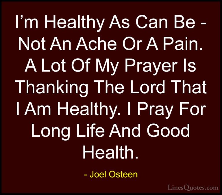 Joel Osteen Quotes (262) - I'm Healthy As Can Be - Not An Ache Or... - QuotesI'm Healthy As Can Be - Not An Ache Or A Pain. A Lot Of My Prayer Is Thanking The Lord That I Am Healthy. I Pray For Long Life And Good Health.