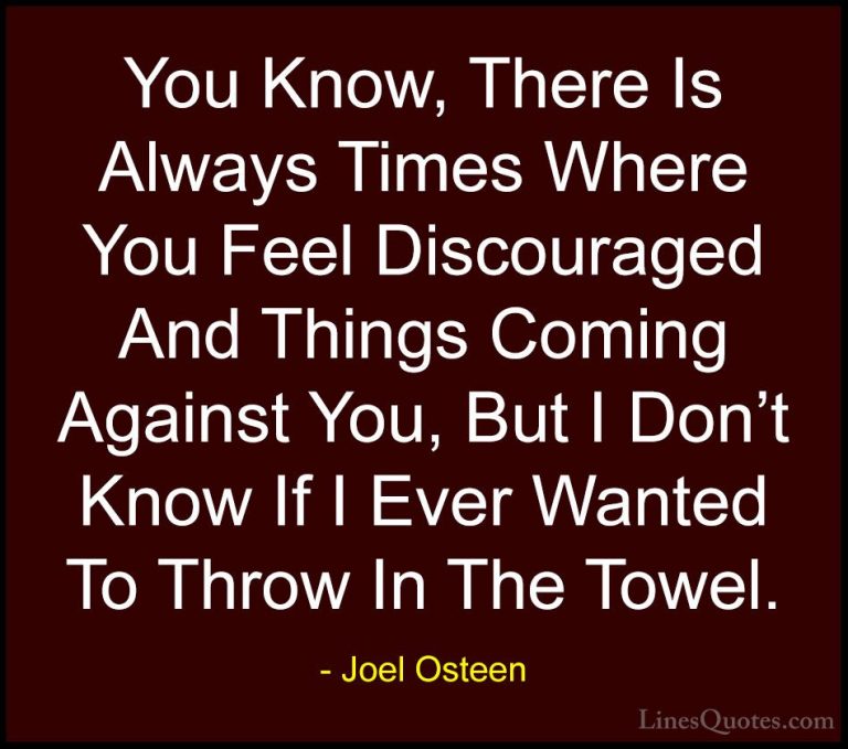 Joel Osteen Quotes (273) - You Know, There Is Always Times Where ... - QuotesYou Know, There Is Always Times Where You Feel Discouraged And Things Coming Against You, But I Don't Know If I Ever Wanted To Throw In The Towel.