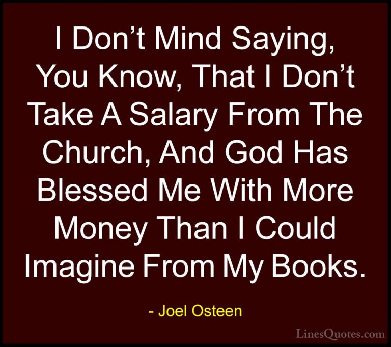 Joel Osteen Quotes (276) - I Don't Mind Saying, You Know, That I ... - QuotesI Don't Mind Saying, You Know, That I Don't Take A Salary From The Church, And God Has Blessed Me With More Money Than I Could Imagine From My Books.