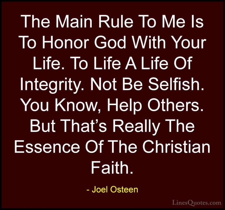 Joel Osteen Quotes (280) - The Main Rule To Me Is To Honor God Wi... - QuotesThe Main Rule To Me Is To Honor God With Your Life. To Life A Life Of Integrity. Not Be Selfish. You Know, Help Others. But That's Really The Essence Of The Christian Faith.