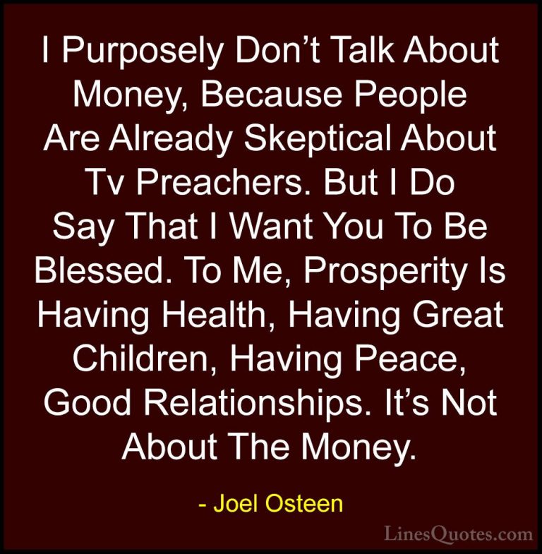 Joel Osteen Quotes (284) - I Purposely Don't Talk About Money, Be... - QuotesI Purposely Don't Talk About Money, Because People Are Already Skeptical About Tv Preachers. But I Do Say That I Want You To Be Blessed. To Me, Prosperity Is Having Health, Having Great Children, Having Peace, Good Relationships. It's Not About The Money.