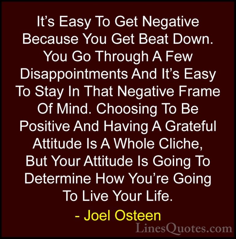 Joel Osteen Quotes (286) - It's Easy To Get Negative Because You ... - QuotesIt's Easy To Get Negative Because You Get Beat Down. You Go Through A Few Disappointments And It's Easy To Stay In That Negative Frame Of Mind. Choosing To Be Positive And Having A Grateful Attitude Is A Whole Cliche, But Your Attitude Is Going To Determine How You're Going To Live Your Life.