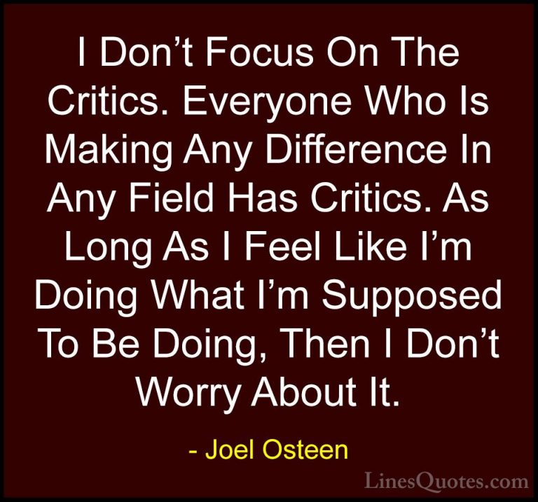 Joel Osteen Quotes (288) - I Don't Focus On The Critics. Everyone... - QuotesI Don't Focus On The Critics. Everyone Who Is Making Any Difference In Any Field Has Critics. As Long As I Feel Like I'm Doing What I'm Supposed To Be Doing, Then I Don't Worry About It.