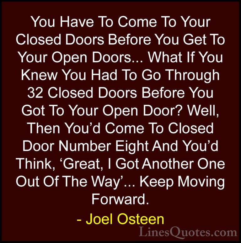 Joel Osteen Quotes (290) - You Have To Come To Your Closed Doors ... - QuotesYou Have To Come To Your Closed Doors Before You Get To Your Open Doors... What If You Knew You Had To Go Through 32 Closed Doors Before You Got To Your Open Door? Well, Then You'd Come To Closed Door Number Eight And You'd Think, 'Great, I Got Another One Out Of The Way'... Keep Moving Forward.