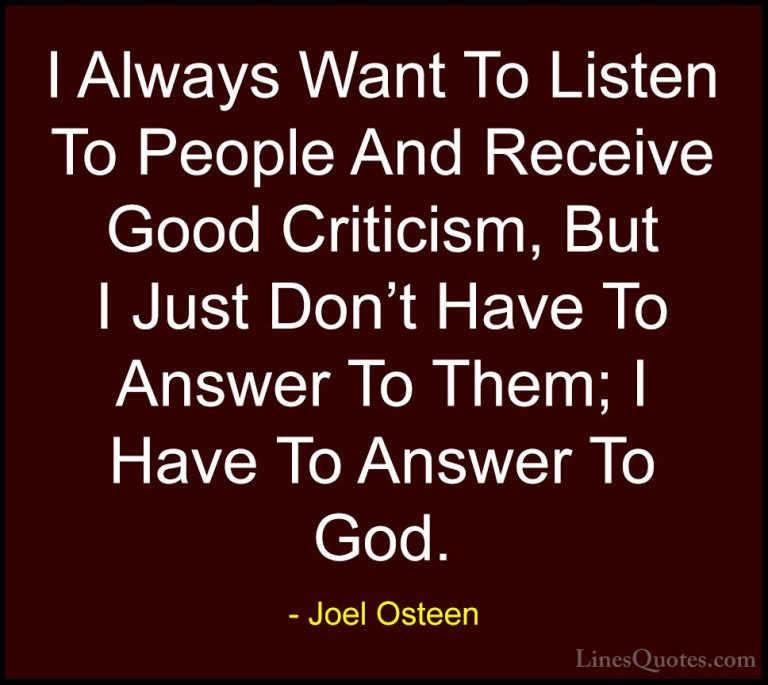 Joel Osteen Quotes (291) - I Always Want To Listen To People And ... - QuotesI Always Want To Listen To People And Receive Good Criticism, But I Just Don't Have To Answer To Them; I Have To Answer To God.