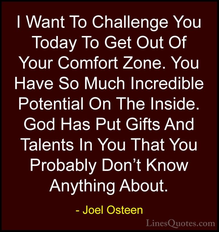 Joel Osteen Quotes (292) - I Want To Challenge You Today To Get O... - QuotesI Want To Challenge You Today To Get Out Of Your Comfort Zone. You Have So Much Incredible Potential On The Inside. God Has Put Gifts And Talents In You That You Probably Don't Know Anything About.