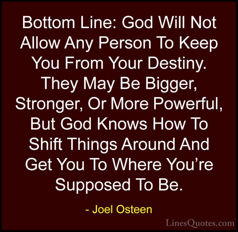 Joel Osteen Quotes (293) - Bottom Line: God Will Not Allow Any Pe... - QuotesBottom Line: God Will Not Allow Any Person To Keep You From Your Destiny. They May Be Bigger, Stronger, Or More Powerful, But God Knows How To Shift Things Around And Get You To Where You're Supposed To Be.