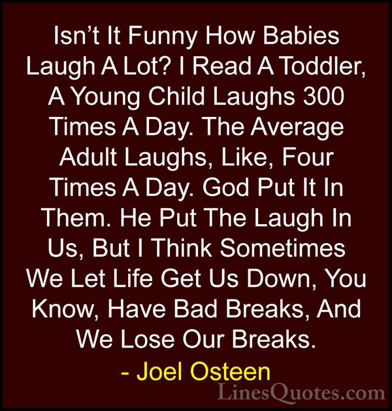 Joel Osteen Quotes (295) - Isn't It Funny How Babies Laugh A Lot?... - QuotesIsn't It Funny How Babies Laugh A Lot? I Read A Toddler, A Young Child Laughs 300 Times A Day. The Average Adult Laughs, Like, Four Times A Day. God Put It In Them. He Put The Laugh In Us, But I Think Sometimes We Let Life Get Us Down, You Know, Have Bad Breaks, And We Lose Our Breaks.