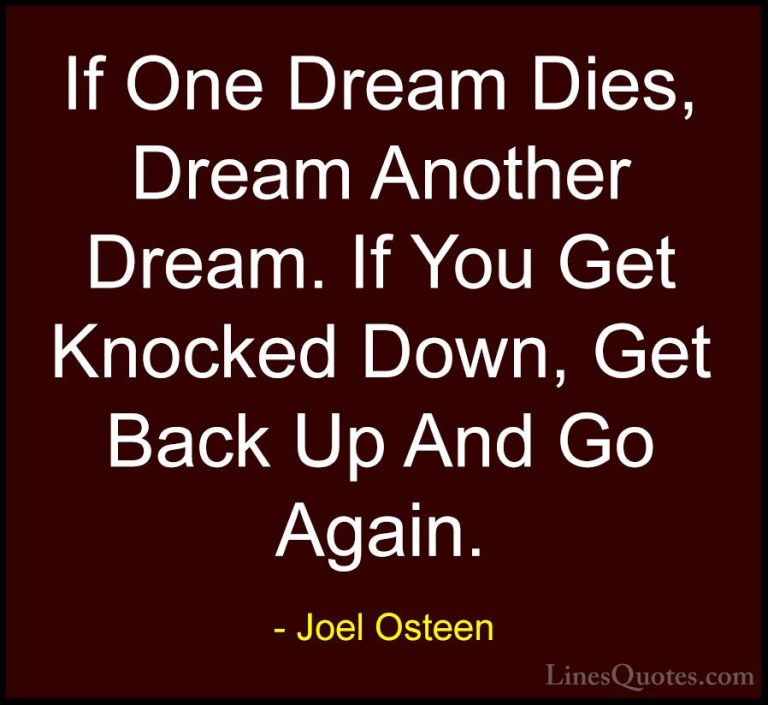 Joel Osteen Quotes (296) - If One Dream Dies, Dream Another Dream... - QuotesIf One Dream Dies, Dream Another Dream. If You Get Knocked Down, Get Back Up And Go Again.