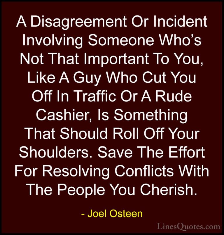 Joel Osteen Quotes (299) - A Disagreement Or Incident Involving S... - QuotesA Disagreement Or Incident Involving Someone Who's Not That Important To You, Like A Guy Who Cut You Off In Traffic Or A Rude Cashier, Is Something That Should Roll Off Your Shoulders. Save The Effort For Resolving Conflicts With The People You Cherish.