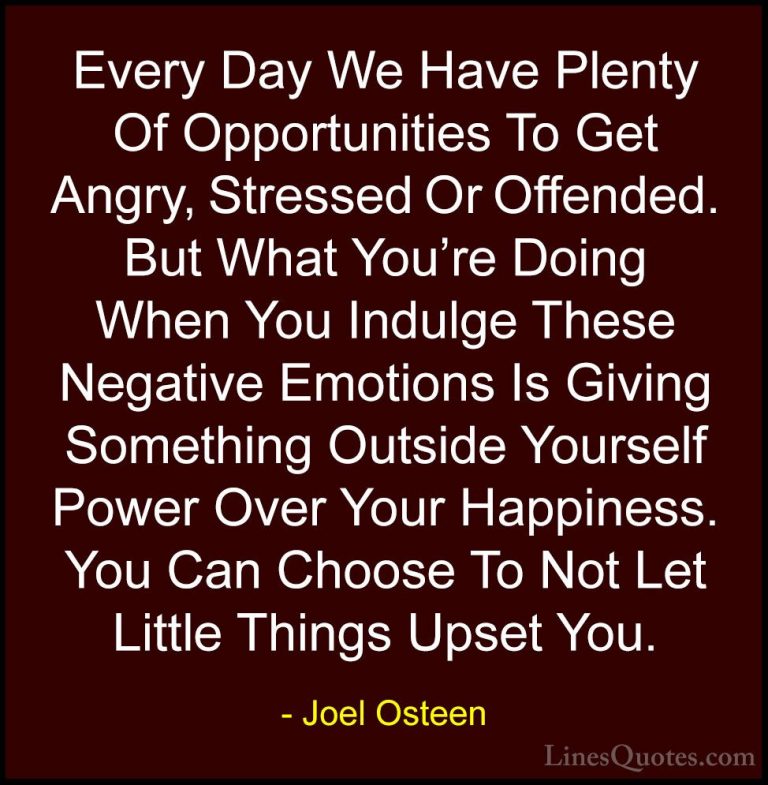 Joel Osteen Quotes (3) - Every Day We Have Plenty Of Opportunitie... - QuotesEvery Day We Have Plenty Of Opportunities To Get Angry, Stressed Or Offended. But What You're Doing When You Indulge These Negative Emotions Is Giving Something Outside Yourself Power Over Your Happiness. You Can Choose To Not Let Little Things Upset You.