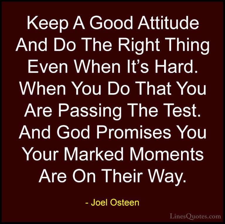 Joel Osteen Quotes (30) - Keep A Good Attitude And Do The Right T... - QuotesKeep A Good Attitude And Do The Right Thing Even When It's Hard. When You Do That You Are Passing The Test. And God Promises You Your Marked Moments Are On Their Way.