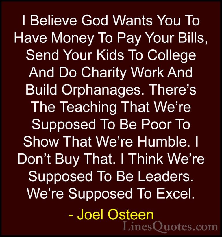 Joel Osteen Quotes (300) - I Believe God Wants You To Have Money ... - QuotesI Believe God Wants You To Have Money To Pay Your Bills, Send Your Kids To College And Do Charity Work And Build Orphanages. There's The Teaching That We're Supposed To Be Poor To Show That We're Humble. I Don't Buy That. I Think We're Supposed To Be Leaders. We're Supposed To Excel.