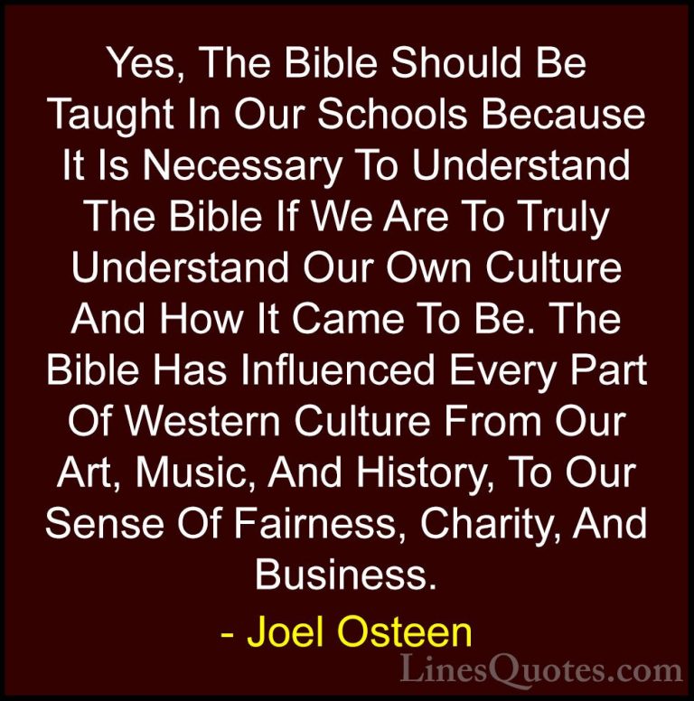 Joel Osteen Quotes (301) - Yes, The Bible Should Be Taught In Our... - QuotesYes, The Bible Should Be Taught In Our Schools Because It Is Necessary To Understand The Bible If We Are To Truly Understand Our Own Culture And How It Came To Be. The Bible Has Influenced Every Part Of Western Culture From Our Art, Music, And History, To Our Sense Of Fairness, Charity, And Business.