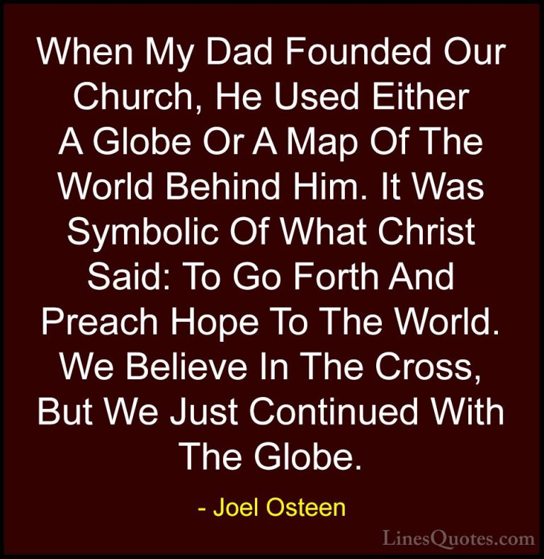 Joel Osteen Quotes (302) - When My Dad Founded Our Church, He Use... - QuotesWhen My Dad Founded Our Church, He Used Either A Globe Or A Map Of The World Behind Him. It Was Symbolic Of What Christ Said: To Go Forth And Preach Hope To The World. We Believe In The Cross, But We Just Continued With The Globe.